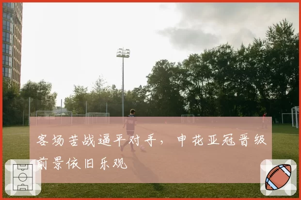 客场苦战逼平对手,申花亚冠晋级前景依旧乐观