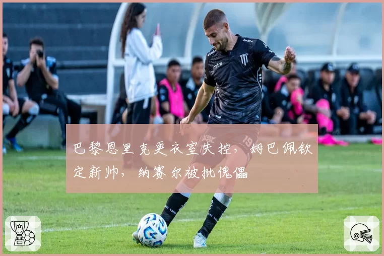 巴黎恩里克更衣室失控，姆巴佩钦定新帅，纳赛尔被批傀儡