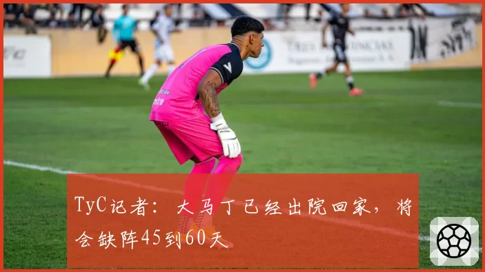 TyC记者：大马丁已经出院回家，将会缺阵45到60天