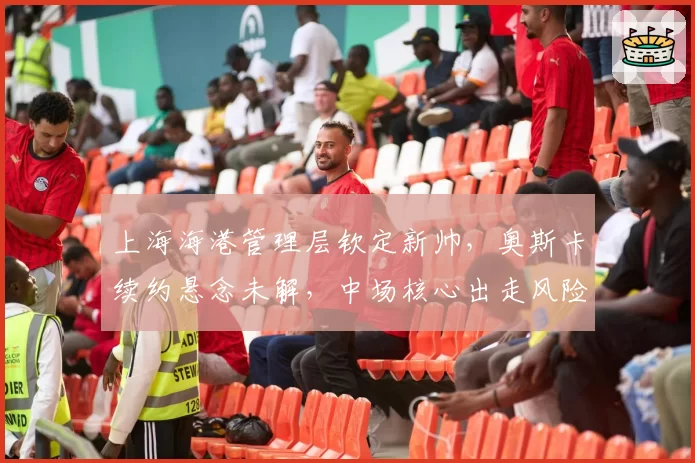 上海海港管理层钦定新帅,奥斯卡续约悬念未解,中场核心出走风险几何?