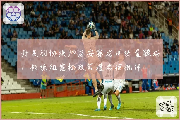 丹麦羽协换帅后安赛龙训练量骤减，教练组宽松政策遭名宿批评
