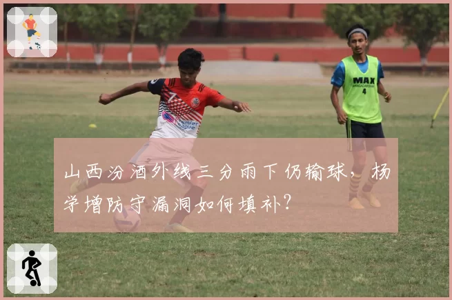 山西汾酒外线三分雨下仍输球,杨学增防守漏洞如何填补?
