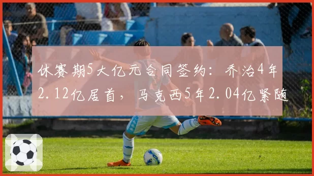 休赛期5大亿元合同签约:乔治4年2.12亿居首,马克西5年2.04亿紧随其后