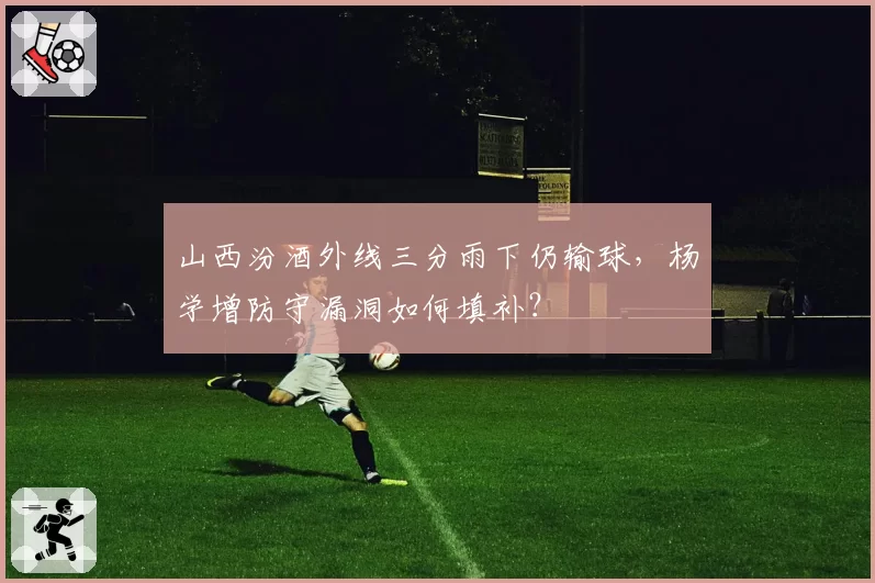 山西汾酒外线三分雨下仍输球，杨学增防守漏洞如何填补？