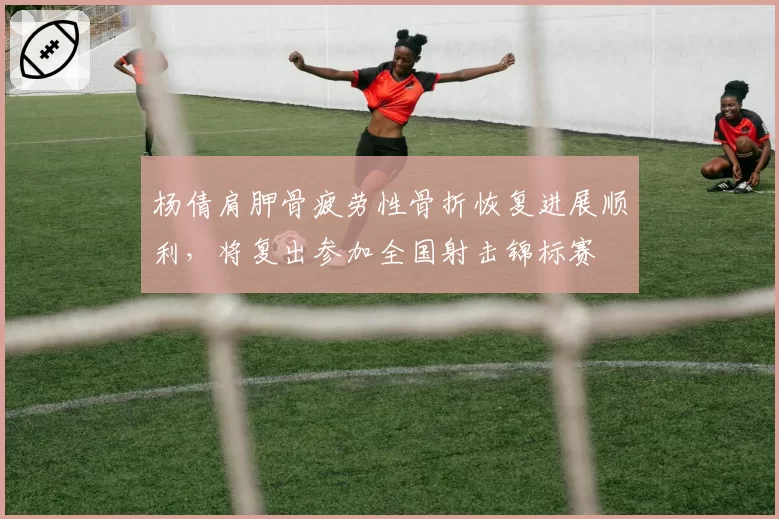 杨倩肩胛骨疲劳性骨折恢复进展顺利，将复出参加全国射击锦标赛