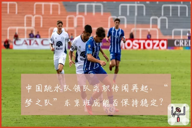 中国跳水队领队离职传闻再起，“梦之队”东京班底能否保持稳定？