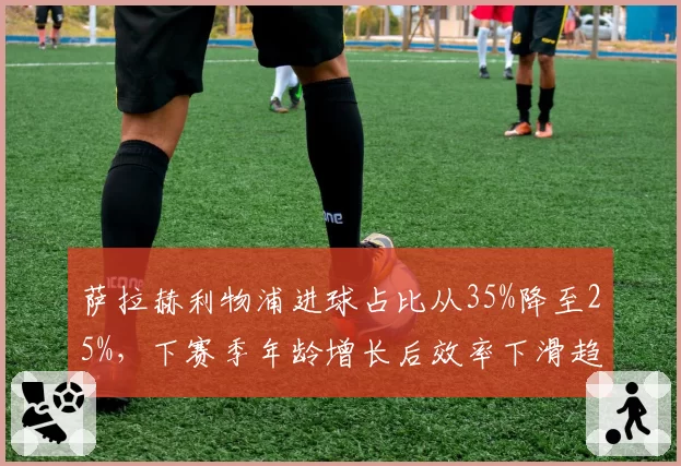 萨拉赫利物浦进球占比从35%降至25%,下赛季年龄增长后效率下滑趋势能否逆转?