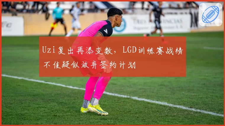 Uzi复出再添变数,LGD训练赛战绩不佳疑似放弃签约计划