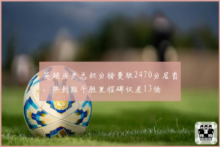 英超历史总积分榜曼联2470分居首,热刺距千胜里程碑仅差13场