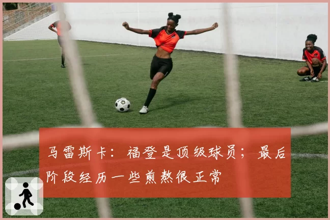马雷斯卡：福登是顶级球员；最后阶段经历一些煎熬很正常