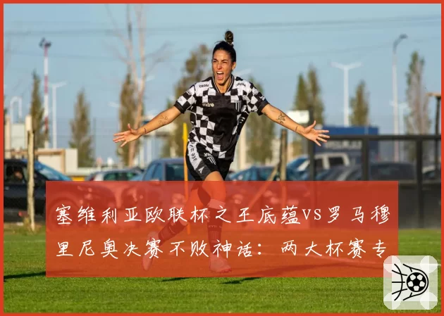 塞维利亚欧联杯之王底蕴vs罗马穆里尼奥决赛不败神话:两大杯赛专家淘汰赛战绩对比