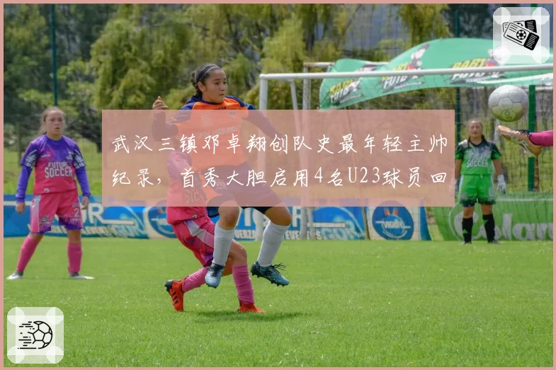 武汉三镇邓卓翔创队史最年轻主帅纪录，首秀大胆启用4名U23球员回报5球大胜获赞