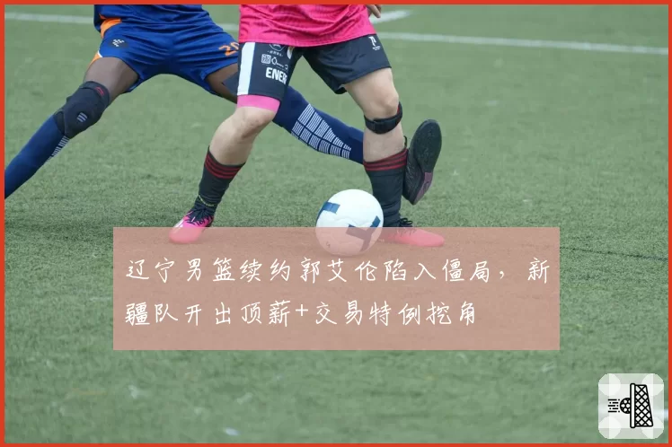 辽宁男篮续约郭艾伦陷入僵局，新疆队开出顶薪+交易特例挖角