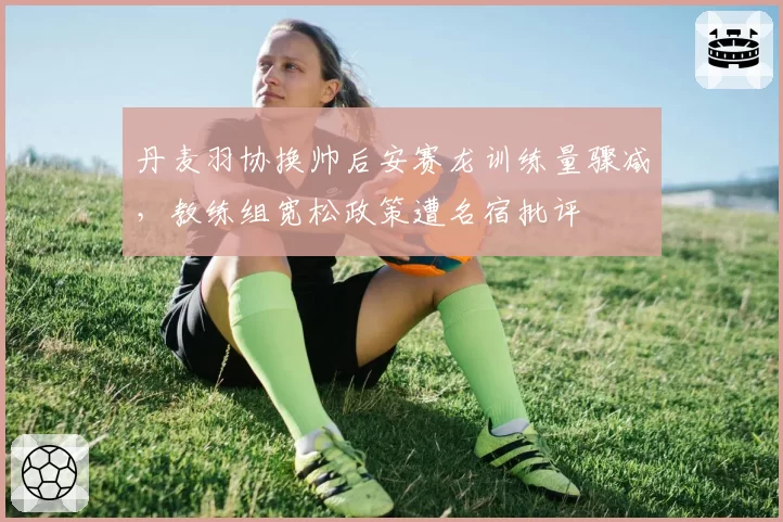 丹麦羽协换帅后安赛龙训练量骤减,教练组宽松政策遭名宿批评