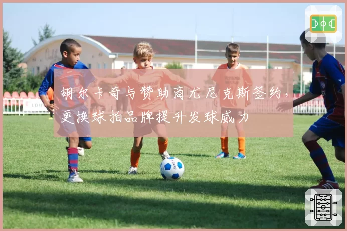 胡尔卡奇与赞助商尤尼克斯签约，更换球拍品牌提升发球威力