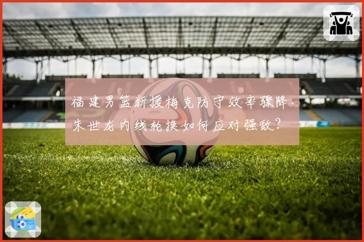 福建男篮新援梅克防守效率骤降，朱世龙内线轮换如何应对强敌？