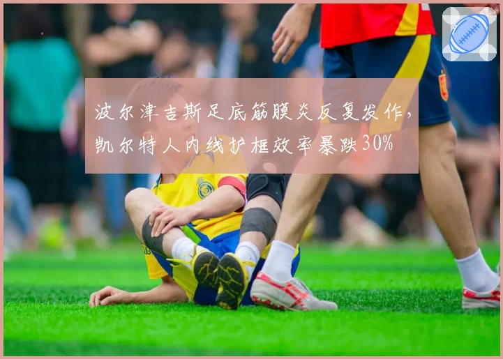 波尔津吉斯足底筋膜炎反复发作，凯尔特人内线护框效率暴跌30%