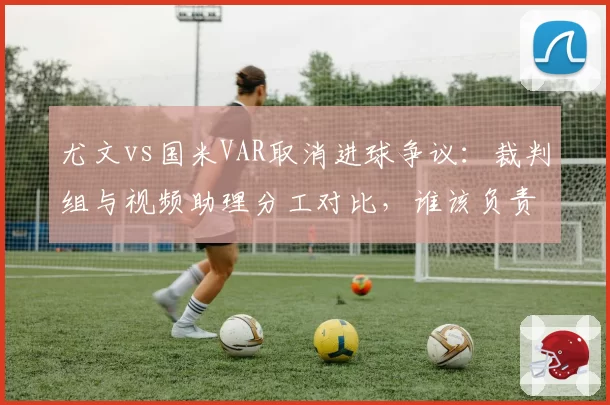 尤文vs国米VAR取消进球争议：裁判组与视频助理分工对比，谁该负责？