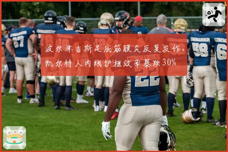 波尔津吉斯足底筋膜炎反复发作，凯尔特人内线护框效率暴跌30%