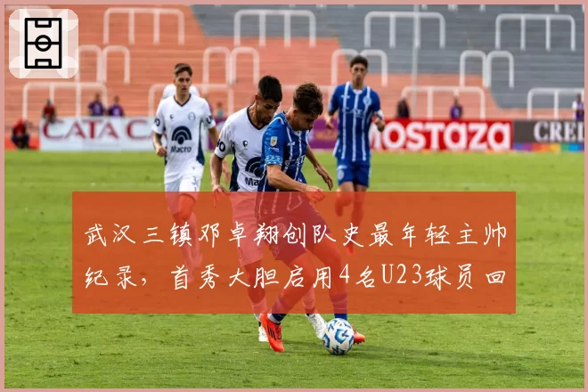 武汉三镇邓卓翔创队史最年轻主帅纪录，首秀大胆启用4名U23球员回报5球大胜获赞