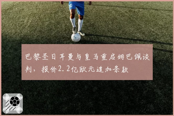 巴黎圣日耳曼与皇马重启姆巴佩谈判，报价2.2亿欧元追加条款