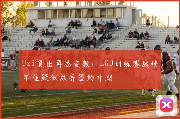 Uzi复出再添变数,LGD训练赛战绩不佳疑似放弃签约计划