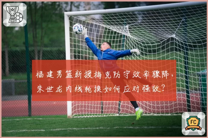 福建男篮新援梅克防守效率骤降,朱世龙内线轮换如何应对强敌?