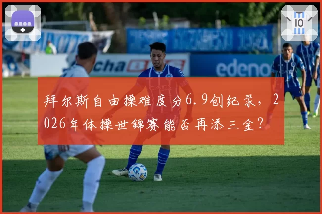 拜尔斯自由操难度分6.9创纪录，2026年体操世锦赛能否再添三金？