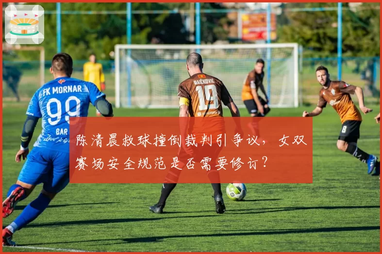 陈清晨救球撞倒裁判引争议,女双赛场安全规范是否需要修订?