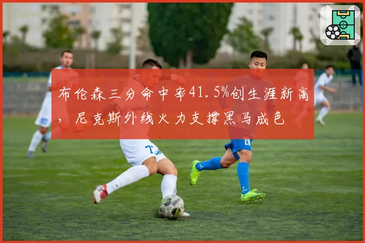 布伦森三分命中率41.5%创生涯新高，尼克斯外线火力支撑黑马成色