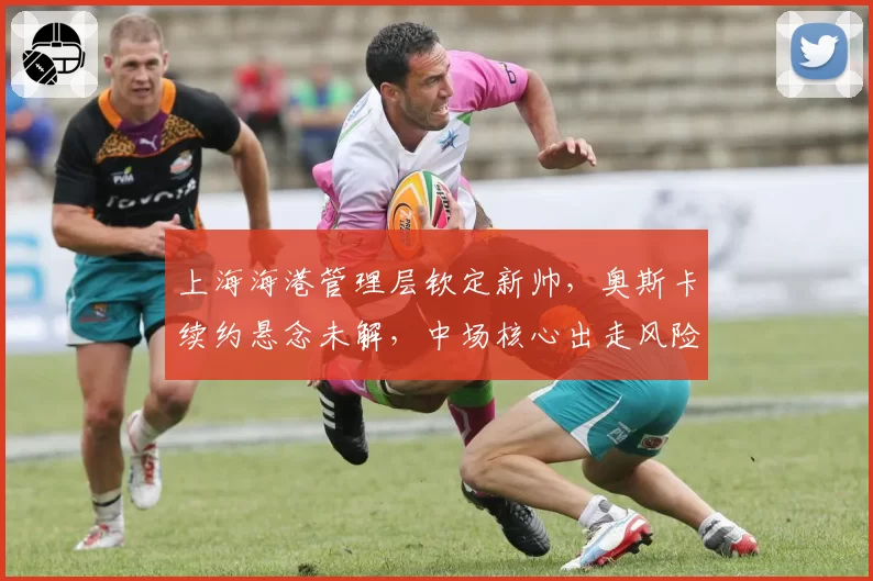 上海海港管理层钦定新帅，奥斯卡续约悬念未解，中场核心出走风险几何？