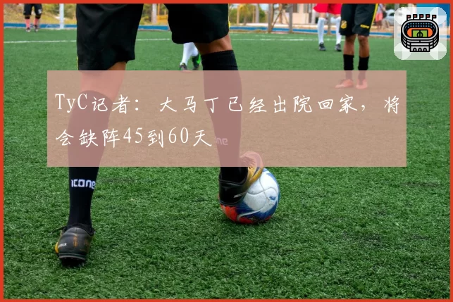 TyC记者:大马丁已经出院回家,将会缺阵45到60天
