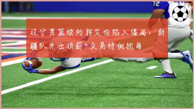 辽宁男篮续约郭艾伦陷入僵局,新疆队开出顶薪+交易特例挖角