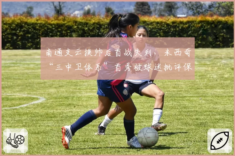 南通支云换帅后首战失利，米西奇“三中卫体系”首秀被球迷批评保守