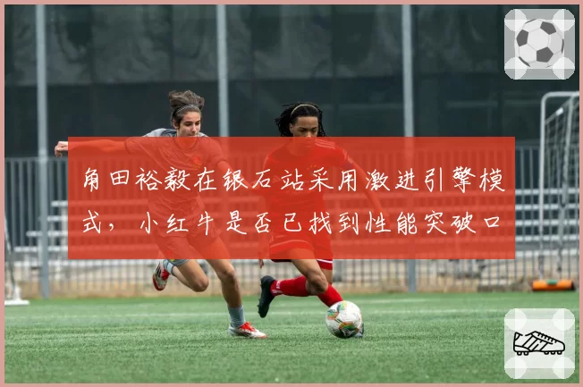 角田裕毅在银石站采用激进引擎模式,小红牛是否已找到性能突破口?