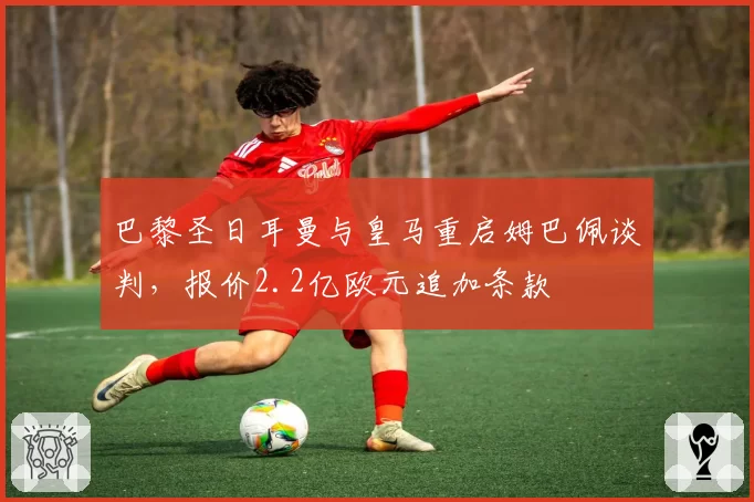 巴黎圣日耳曼与皇马重启姆巴佩谈判,报价2.2亿欧元追加条款