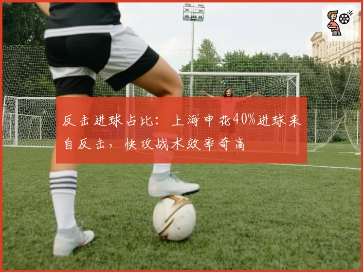 反击进球占比：上海申花40%进球来自反击，快攻战术效率奇高