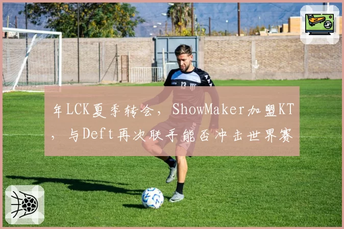 年LCK夏季转会,ShowMaker加盟KT,与Deft再次联手能否冲击世界赛?