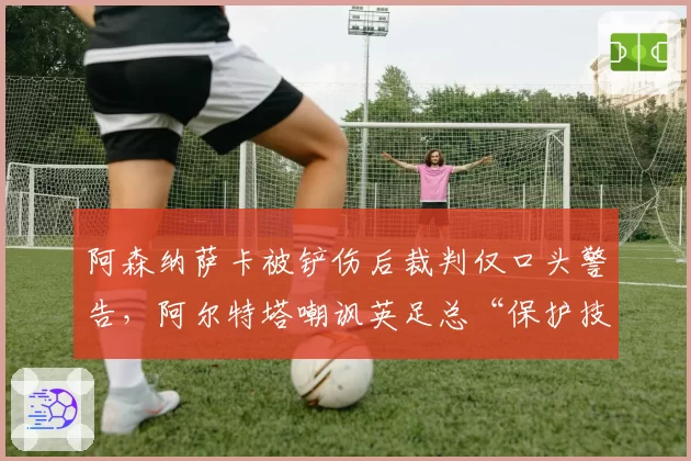 阿森纳萨卡被铲伤后裁判仅口头警告,阿尔特塔嘲讽英足总“保护技术型球员成空谈”