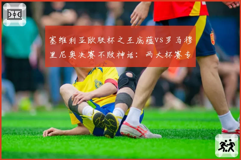 塞维利亚欧联杯之王底蕴vs罗马穆里尼奥决赛不败神话:两大杯赛专家淘汰赛战绩对比